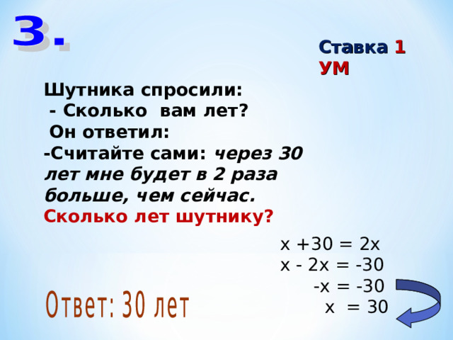 Ставка 1 УМ Шутника спросили:  - Сколько вам лет?  Он ответил: -Считайте сами: через 30 лет мне будет в 2 раза больше, чем сейчас. Сколько лет шутнику? х +30 = 2х х - 2х = -30  -х = -30  х = 30