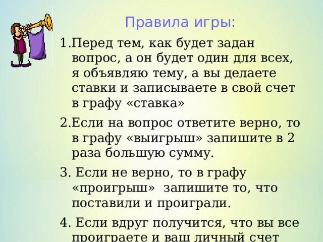 Правила игры: 1.Перед тем, как будет задан вопрос, а он будет один для всех, я объявляю тему, а вы делаете ставки и записываете в свой счет в графу «ставка» 2.Если на вопрос ответите верно, то в графу «выигрыш» запишите в 2 раза большую сумму. 3. Если не верно, то в графу «проигрыш» запишите то, что поставили и проиграли. 4. Если вдруг получится, что вы все проиграете и ваш личный счет будет пуст, вы выбываете из игры.