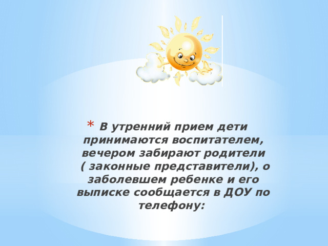 В утренний прием дети принимаются воспитателем, вечером забирают родители  ( законные представители), о заболевшем ребенке и его выписке сообщается в ДОУ по телефону:     