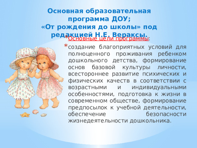 Основная образовательная программа ДОУ;  «От рождения до школы» под редакцией Н.Е. Вераксы.    Основные цели программы : создание благоприятных условий для полноценного проживания ребенком дошкольного детства, формирование основ базовой культуры личности, всестороннее развитие психических и физических качеств в соответствии с возрастными и индивидуальными особенностями, подготовка к жизни в современном обществе, формирование предпосылок к учебной деятельности, обеспечение безопасности жизнедеятельности дошкольника. 