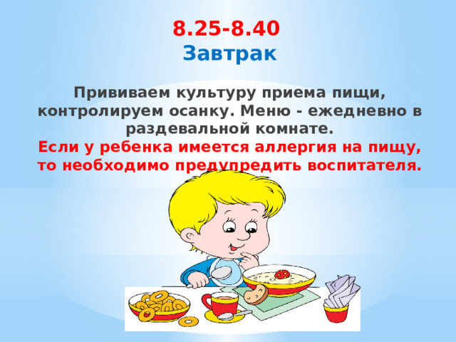 8.25-8.40  Завтрак    Прививаем культуру приема пищи, контролируем осанку. Меню - ежедневно в раздевальной комнате.  Если у ребенка имеется аллергия на пищу, то необходимо предупредить воспитателя. 
