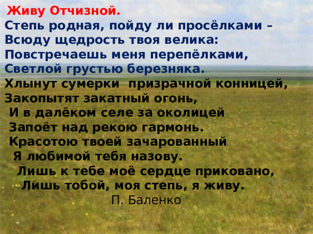 Образец текста Второй уровень Третий уровень Четвертый уровень Пятый уровень   Живу Отчизной. Степь родная, пойду ли просёлками – Всюду щедрость твоя велика: Повстречаешь меня перепёлками, Светлой грустью березняка. Хлынут сумерки призрачной конницей, Закопытят закатный огонь,  И в далёком селе за околицей  Запоёт над рекою гармонь.  Красотою твоей зачарованный  Я любимой тебя назову.  Лишь к тебе моё сердце приковано,   Лишь тобой, моя степь, я живу. П. Баленко 