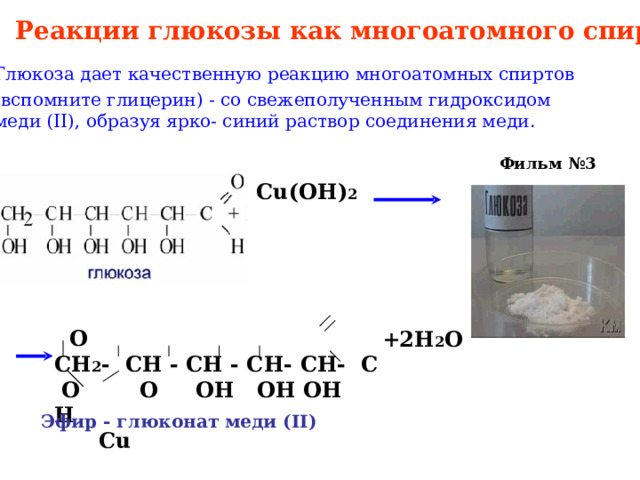 Реакции глюкозы как многоатомного спирта Глюкоза дает качественную реакцию многоатомных спиртов (вспомните глицерин) - со свежеполученным гидроксидом меди ( II ), образуя ярко- синий раствор соединения меди. Фильм №3 Cu(OH) 2  О СН 2 - СН - СН - СН- СН- С  О О ОН ОН ОН Н  Cu  + 2H 2 O Эфир - глюконат меди ( II ) 