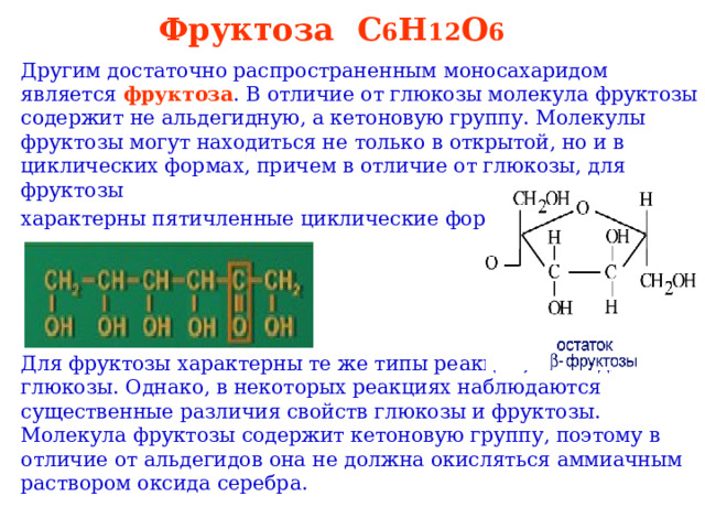 Фруктоза   C 6 H 12 O 6  Другим достаточно распространенным моносахаридом является фруктоза . В отличие от глюкозы молекула фруктозы содержит не альдегидную, а кетоновую группу. Молекулы фруктозы могут находиться не только в открытой, но и в циклических формах, причем в отличие от глюкозы, для фруктозы характерны пятичленные циклические формы. Для фруктозы характерны те же типы реакций, что и для глюкозы. Однако, в некоторых реакциях наблюдаются существенные различия свойств глюкозы и фруктозы. Молекула фруктозы содержит кетоновую группу, поэтому в отличие от альдегидов она не должна окисляться аммиачным раствором оксида серебра. 