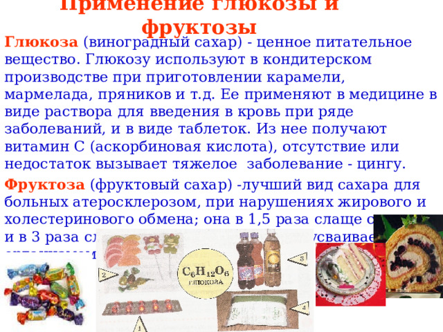 Применение глюкозы и фруктозы Глюкоза  (виноградный сахар) - ценное питательное вещество. Глюкозу используют в кондитерском производстве при приготовлении карамели, мармелада, пряников и т.д. Ее применяют в медицине в виде раствора для введения в кровь при ряде заболеваний, и в виде таблеток. Из нее получают витамин С (аскорбиновая кислота), отсутствие или недостаток вызывает тяжелое заболевание - цингу. Фруктоза (фруктовый сахар) -лучший вид сахара для больных атеросклерозом, при нарушениях жирового и холестеринового обмена; она в 1,5 раза слаще сахарозы и в 3 раза слаще глюкозы. Она хорошо усваивается организмом . 