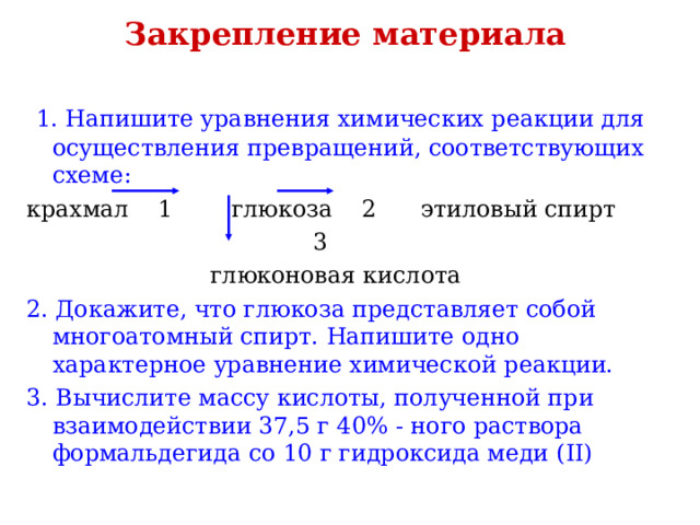 Закрепление материала  1. Напишите уравнения химических реакции для осуществления превращений, соответствующих схеме: крахмал 1 глюкоза 2 этиловый спирт  3  глюконовая кислота 2. Докажите, что глюкоза представляет собой многоатомный спирт. Напишите одно характерное уравнение химической реакции. 3. Вычислите массу кислоты, полученной при взаимодействии 37,5 г 40% - ного раствора формальдегида со 10 г гидроксида меди ( II ) 
