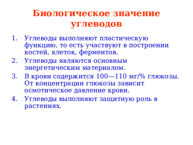 Биологическое значение углеводов Углеводы выполняют пластическую функцию, то есть участвуют в построении костей, клеток, ферментов. Углеводы являются основным энергетическим материалом. В крови содержится 100—110 мг/% глюкозы. От концентрации глюкозы зависит осмотическое давление крови. Углеводы выполняют защитную роль в растениях.  