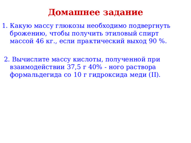Домашнее задание Какую массу глюкозы необходимо подвергнуть брожению, чтобы получить этиловый спирт массой 46 кг., если практический выход 90 %.  2. Вычислите массу кислоты, полученной при взаимодействии 37,5 г 40% - ного раствора формальдегида со 10 г гидроксида меди ( II ). 