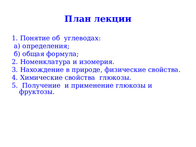 План лекции 1. Понятие об углеводах:  а) определения;  б) общая формула; 2. Номенклатура и изомерия. 3. Нахождение в природе, физические свойства. 4. Химические свойства глюкозы. 5. Получение и применение глюкозы и фруктозы. 