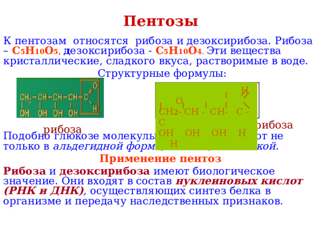 Пентозы К пентозам относятся рибоза и дезоксирибоза. Рибоза – С 5 Н 10 О 5, д езоксирибоза - С 5 Н 10 О 4 . Эти вещества кристаллические, сладкого вкуса, растворимые в воде.  Структурные формулы: Подобно глюкозе молекулы пентоз существуют не только в альдегидной форме , но и в циклической . Применение пентоз Рибоза и дезоксирибоза имеют биологическое значение. Они входят в состав нуклеиновых кислот (РНК и ДНК) , осуществляющих синтез белка в организме и передачу наследственных признаков.  Н О СН 2 - СН - СН- С - С ОН ОН ОН Н Н дезоксирибоза рибоза 
