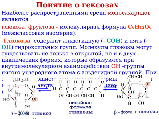 Понятие о гексозах Наиболее распространенными среди моносахаридов являются глюкоза, фруктоза - молекулярная формула  C 6 H 12 O 6  (межклассовая изомерия).  Глюкоза содержит альдегидную (- СОН ) и пять (- ОН )  гидроксильных групп. Молекулы глюкозы могут существовать не только в открытой, но и в двух циклических формах, которые образуются при внутримолекулярном взаимодействии OH  -группы пятого углеродного атома с альдегидной группой. При этом образующиеся циклические формы отличаются лишь пространственным расположением новой OH -группы. глюкозы глюкозы глюкозы 