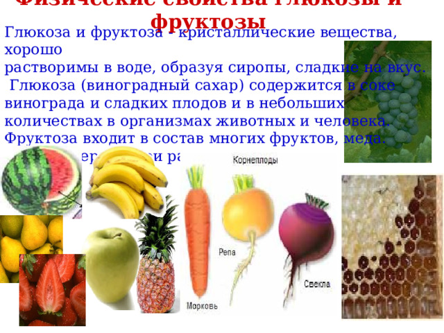 Физические свойства глюкозы и фруктозы Глюкоза и фруктоза - кристаллические вещества, хорошо растворимы в воде, образуя сиропы, сладкие на вкус.  Глюкоза (виноградный сахар) содержится в соке винограда и сладких плодов и в небольших количествах в организмах животных и человека. Фруктоза входит в состав многих фруктов, меда.  Она примерно в три раза слаще глюкозы. 