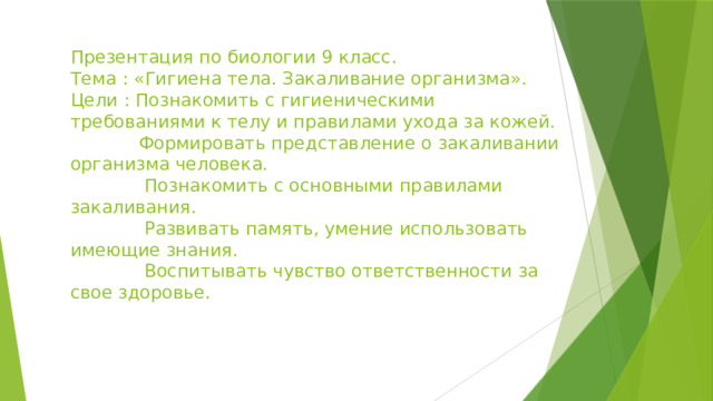 Презентация по биологии 9 класс.  Тема : «Гигиена тела. Закаливание организма».  Цели : Познакомить с гигиеническими требованиями к телу и правилами ухода за кожей.  Формировать представление о закаливании организма человека.  Познакомить с основными правилами закаливания.  Развивать память, умение использовать имеющие знания.  Воспитывать чувство ответственности за свое здоровье.   