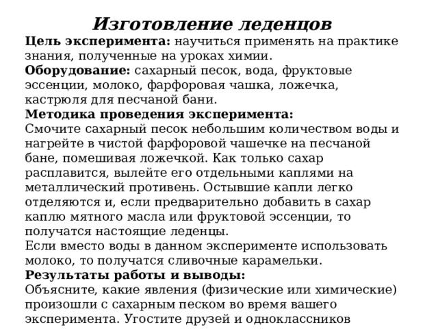 Изготовление леденцов   Цель эксперимента:  научиться применять на практике знания, полученные на уроках химии. Оборудование:  сахарный песок, вода, фруктовые эссенции, молоко, фарфоровая чашка, ложечка, кастрюля для песчаной бани. Методика проведения эксперимента: Смочите сахарный песок небольшим количеством воды и нагрейте в чистой фарфоровой чашечке на песчаной бане, помешивая ложечкой. Как только сахар расплавится, вылейте его отдельными каплями на металлический противень. Остывшие капли легко отделяются и, если предварительно добавить в сахар каплю мятного масла или фруктовой эссенции, то получатся настоящие леденцы.  Если вместо воды в данном эксперименте использовать молоко, то получатся сливочные карамельки. Результаты работы и выводы: Объясните, какие явления (физические или химические) произошли с сахарным песком во время вашего эксперимента. Угостите друзей и одноклассников полученными леденцами. 