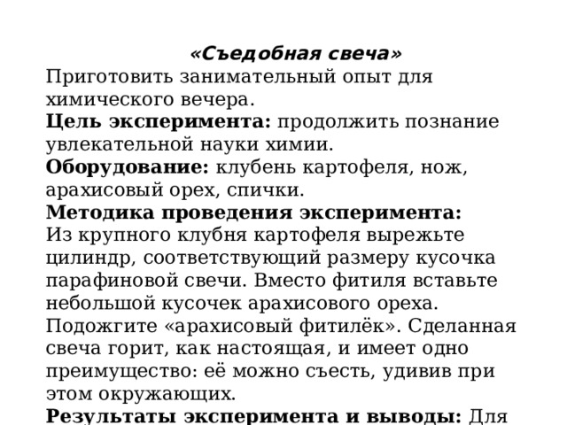 «Съедобная свеча» Приготовить занимательный опыт для химического вечера. Цель эксперимента:  продолжить познание увлекательной науки химии. Оборудование:  клубень картофеля, нож, арахисовый орех, спички. Методика проведения эксперимента: Из крупного клубня картофеля вырежьте цилиндр, соответствующий размеру кусочка парафиновой свечи. Вместо фитиля вставьте небольшой кусочек арахисового ореха. Подожгите «арахисовый фитилёк». Сделанная свеча горит, как настоящая, и имеет одно преимущество: её можно съесть, удивив при этом окружающих. Результаты эксперимента и выводы:  Для каких целей можно использовать данный опыт? 