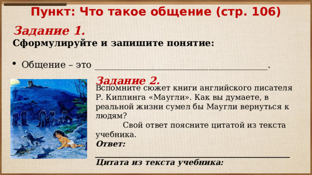 Вспомните сюжет книги английского писателя Р. Киплинга «Маугли». Как вы думаете, в реальной жизни сумел бы Маугли вернуться к людям?  Свой ответ поясните цитатой из текста учебника. Ответ: __________________________________________________ Цитата из текста учебника: __________________________________________________ Пункт: Что такое общение (стр. 106)   Задание 1. Сформулируйте и запишите понятие:   Общение – это ______________________________________.   Задание 2. 