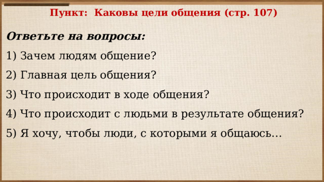 Пункт: Каковы цели общения (стр. 107)   Ответьте на вопросы: 1) Зачем людям общение? 2) Главная цель общения? 3) Что происходит в ходе общения? 4) Что происходит с людьми в результате общения? 5) Я хочу, чтобы люди, с которыми я общаюсь…   