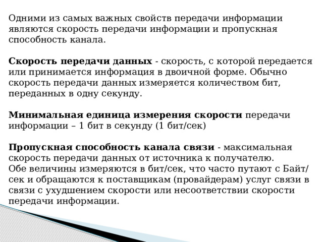 Одними из самых важных свойств передачи информации являются скорость передачи информации и пропускная способность канала. Скорость передачи данных - скорость, с которой передается или принимается информация в двоичной форме. Обычно скорость передачи данных измеряется количеством бит, переданных в одну секунду. Минимальная единица измерения скорости передачи информации – 1 бит в секунду (1 бит/сек) Пропускная способность канала связи - максимальная скорость передачи данных от источника к получателю. Обе величины измеряются в бит/сек, что часто путают с Байт/сек и обращаются к поставщикам (провайдерам) услуг связи в связи с ухудшением скорости или несоответствии скорости передачи информации. 