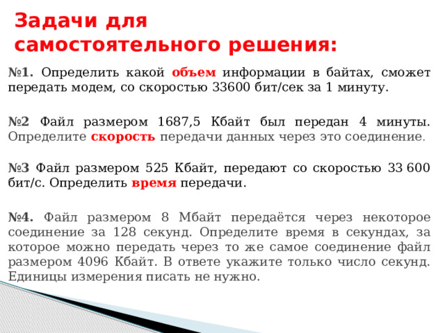 Задачи для самостоятельного решения: № 1. Определить какой объем информации в байтах, сможет передать модем, со скоростью 33600 бит/сек за 1 минуту. № 2 Файл размером 1687,5 Кбайт был передан 4 минуты. Определите скорость  передачи данных через это соединение .  № 3 Файл размером 525 Кбайт, передают со скоростью 33 600 бит/с. Определить время передачи.  № 4. Файл размером 8 Мбайт передаётся через некоторое соединение за 128 секунд. Определите время в секундах, за которое можно передать через то же самое соединение файл размером 4096 Кбайт. В ответе укажите только число секунд. Единицы измерения писать не нужно. 