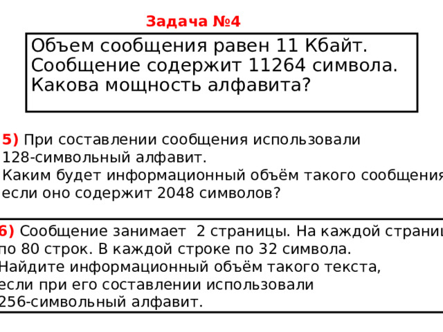 Задача №4  Объем сообщения равен 11 Кбайт. Сообщение содержит 11264 символа. Какова мощность алфавита? 5)  При составлении сообщения использовали  128-символьный алфавит. Каким будет информационный объём такого сообщения, если оно содержит 2048 символов?    6)  Сообщение занимает  2 страницы. На каждой странице по 80 строк. В каждой строке по 32 символа. Найдите информационный объём такого текста, если при его составлении использовали 256-символьный алфавит. 