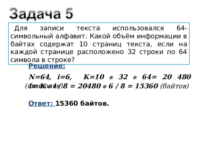 Для записи текста использовался 64-символьный алфавит. Какой объём информации в байтах содержат 10 страниц текста, если на каждой странице расположено 32 строки по 64 символа в строке? Решение: N = 6 4 , i =6, K =10  32  64= 20 480 ( символов)   I = K  i / 8 = 20480  6 / 8 = 15360 (байтов) Ответ: 15360 байтов. 