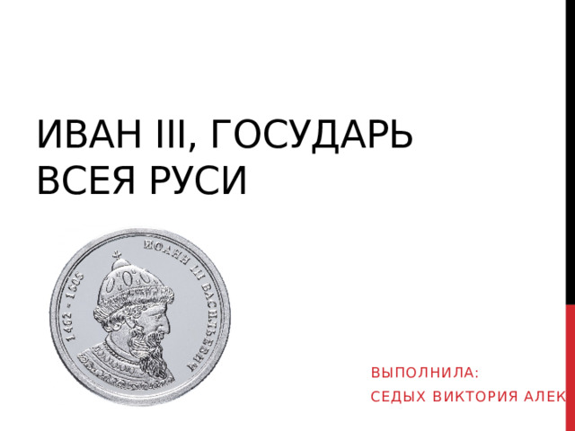 Иван III, ГОСУДАРЬ Всея Руси ВЫПОЛНИЛА: Седых ВИКТОРИЯ АЛЕКСЕЕВНА 