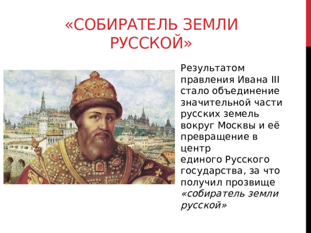 «собиратель земли русской» Результатом правления Ивана III стало объединение значительной части русских земель вокруг Москвы и её превращение в центр единого Русского государства, за что получил прозвище «собиратель земли русской» 