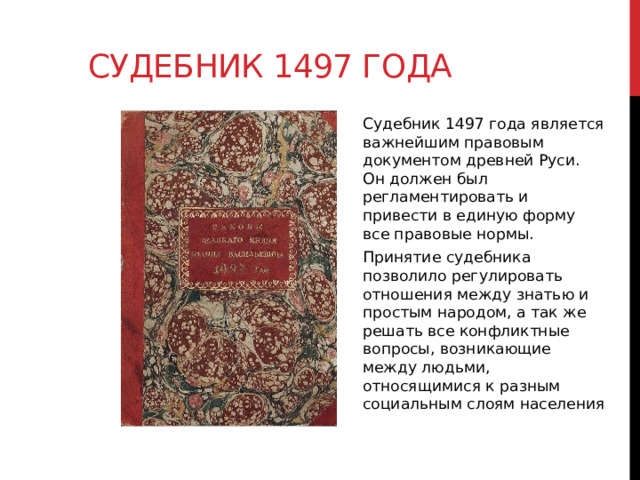 Судебник 1497 года Судебник 1497 года является важнейшим правовым документом древней Руси. Он должен был регламентировать и привести в единую форму все правовые нормы. Принятие судебника позволило регулировать отношения между знатью и простым народом, а так же решать все конфликтные вопросы, возникающие между людьми, относящимися к разным социальным слоям населения  