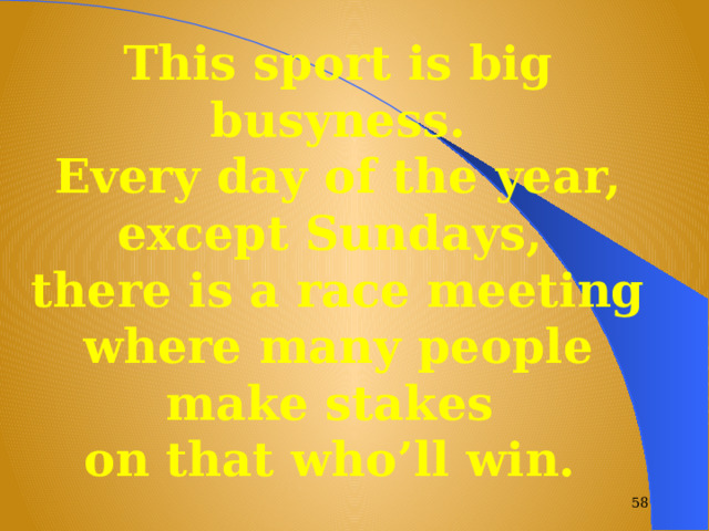 This sport is big busyness.  Every day of the year, except Sundays, there is a race meeting where many people make stakes on that who’ll win.  