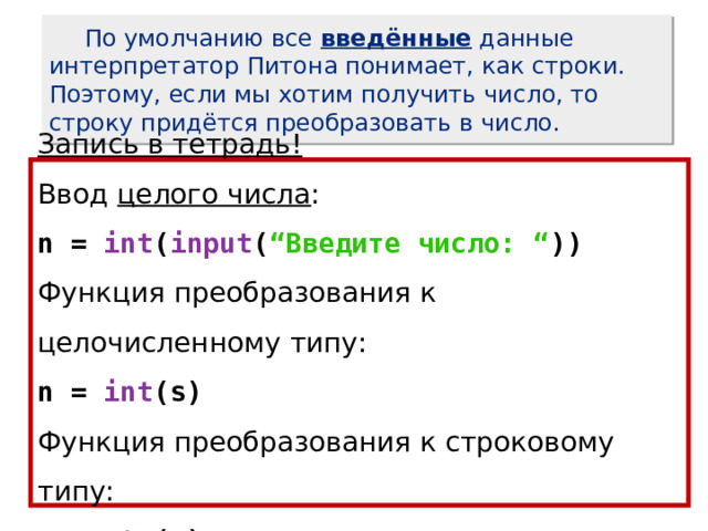  По умолчанию все введённые данные интерпретатор Питона понимает, как строки. Поэтому, если мы хотим получить число, то строку придётся преобразовать в число. Запись в тетрадь! Ввод целого числа : n = int ( input ( “Введите число: “ )) Функция преобразования к целочисленному типу: n = int (s) Функция преобразования к строковому типу: s = str (n) 
