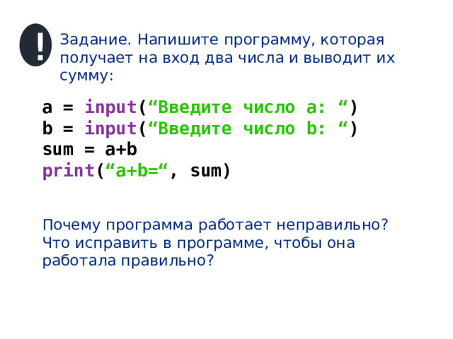 ! Задание. Напишите программу, которая получает на вход два числа и выводит их сумму: a = input ( “Введите число a: “ ) b = input ( “Введите число b: “ ) sum = a+b print ( “a+b=“ , sum) Почему программа работает неправильно? Что исправить в программе, чтобы она работала правильно? 