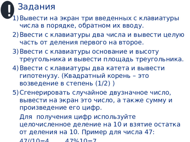 Задания ! Вывести на экран три введенных с клавиатуры числа в порядке, обратном их вводу. Ввести с клавиатуры два числа и вывести целую часть от деления первого на второе. Ввести с клавиатуры основание и высоту треугольника и вывести площадь треугольника. Ввести с клавиатуры два катета и вывести гипотенузу. (Квадратный корень – это возведение в степень (1/2) ) Сгенерировать случайное двузначное число, вывести на экран это число, а также сумму и произведение его цифр.  Для получения цифр используйте целочисленное деление на 10 и взятие остатка от деления на 10. Пример для числа 47:  47//10=4 47%10=7 