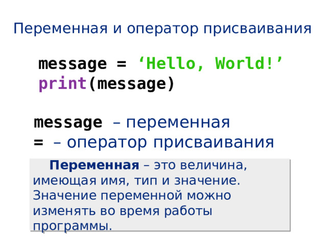 Переменная и оператор присваивания message = ‘Hello, World!’ print (message) message – переменная = – оператор присваивания  Переменная – это величина, имеющая имя, тип и значение. Значение переменной можно изменять во время работы программы. 