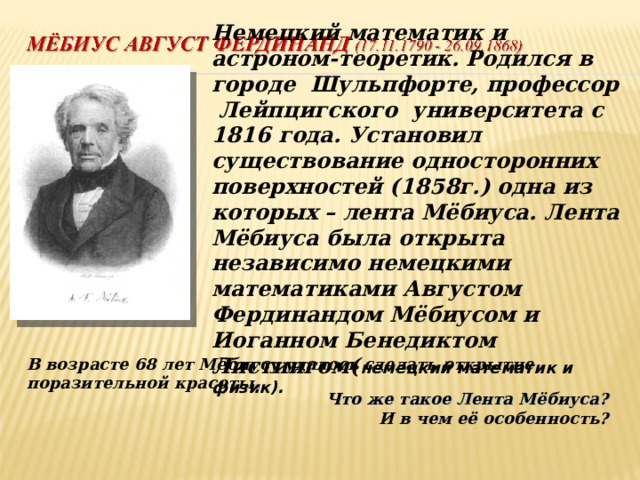 Немецкий математик и астроном-теоретик. Родился в городе Шульпфорте, профессор Лейпцигского университета с 1816 года. Установил существование односторонних поверхностей (1858г.) одна из которых – лента Мёбиуса.  Лента Мёбиуса была открыта независимо немецкими математиками Августом Фердинандом Мёбиусом и Иоганном Бенедиктом Листингом ( немецкий математик и физик ) .     В возрасте 68 лет Мёбиусу удалось сделать открытие поразительной красоты .  Что же такое Лента Мёбиуса?  И в чем её особенность?    