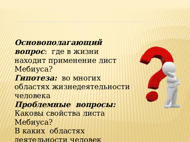 Основополагающий вопрос : где в жизни находит применение лист Мебиуса? Гипотеза: во многих областях жизнедеятельности человека Проблемные вопросы: Каковы свойства листа Мебиуса? В каких областях деятельности человек сталкивается с листом Мебиуса? 