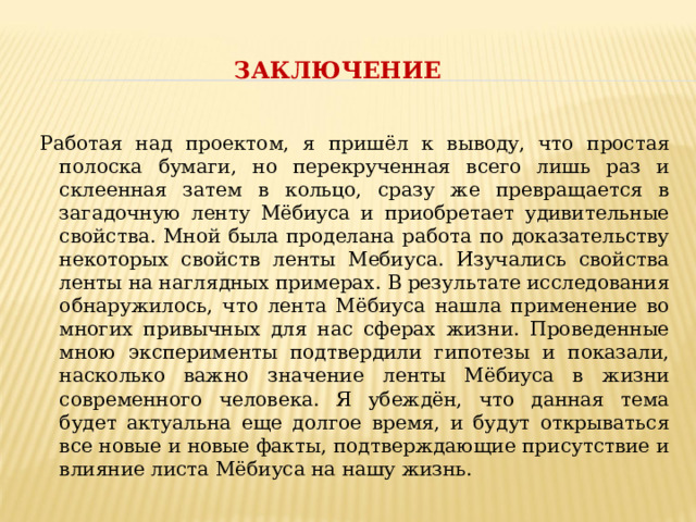 ЗАКЛЮЧЕНИЕ  Работая над проектом, я пришёл к выводу, что простая полоска бумаги, но перекрученная всего лишь раз и склеенная затем в кольцо, сразу же превращается в загадочную ленту Мёбиуса и приобретает удивительные свойства. Мной была проделана работа по доказательству некоторых свойств ленты Мебиуса. Изучались свойства ленты на наглядных примерах. В результате исследования обнаружилось, что лента Мёбиуса нашла применение во многих привычных для нас сферах жизни. Проведенные мною эксперименты подтвердили гипотезы и показали, насколько важно значение ленты Мёбиуса в жизни современного человека. Я убеждён, что данная тема будет актуальна еще долгое время, и будут открываться все новые и новые факты, подтверждающие присутствие и влияние листа Мёбиуса на нашу жизнь. 