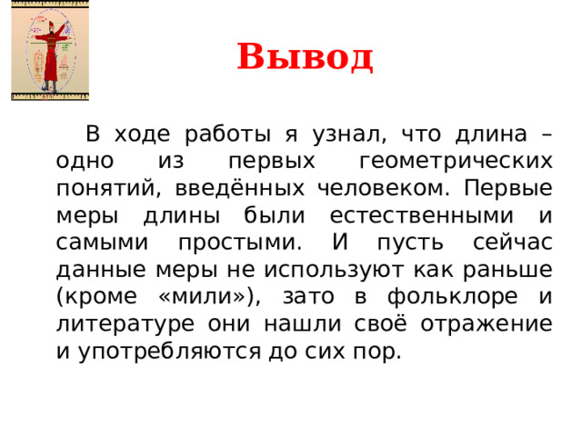 Вывод   В ходе работы я узнал, что длина – одно из первых геометрических понятий, введённых человеком. Первые меры длины были естественными и самыми простыми. И пусть сейчас данные меры не используют как раньше (кроме «мили»), зато в фольклоре и литературе они нашли своё отражение и употребляются до сих пор. В ходе работы я узнал, что длина – одно из первых геометрических понятий, введённых человеком. Первые меры длины были естественными и самыми простыми. И пусть сейчас данные меры не используют как раньше (кроме «мили»), зато в фольклоре и литературе они нашли своё отражение и употребляются до сих пор.  