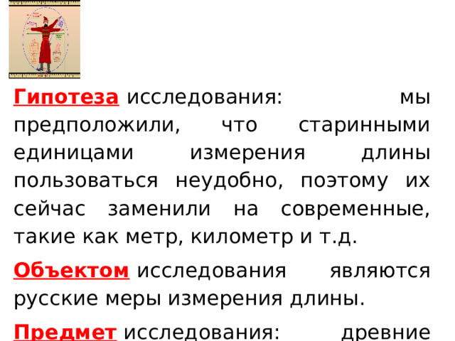 Гипотеза   исследования: мы предположили, что старинными единицами измерения длины пользоваться неудобно, поэтому их сейчас заменили на современные, такие как метр, километр и т.д. Объектом   исследования являются русские меры измерения длины. Предмет  исследования: древние русские меры измерения длины. Гипотеза  исследования: мы предположили, что старинными единицами измерения длины пользоваться неудобно, поэтому их сейчас заменили на современные, такие как метр, километр и т.д. Объектом  исследования являются русские меры измерения длины. Предмет  исследования: древние русские меры измерения длины.  