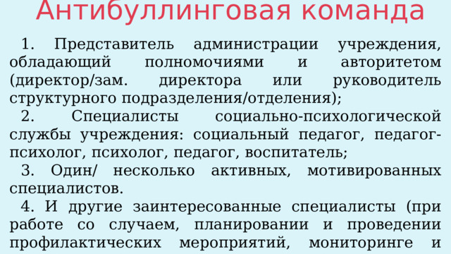 Антибуллинговая команда 1. Представитель администрации учреждения, обладающий полномочиями и авторитетом (директор/зам. директора или руководитель структурного подразделения/отделения); 2. Специалисты социально-психологической службы учреждения: социальный педагог, педагог-психолог, психолог, педагог, воспитатель; 3. Один/ несколько активных, мотивированных специалистов. 4. И другие заинтересованные специалисты (при работе со случаем, планировании и проведении профилактических мероприятий, мониторинге и т.д.). 