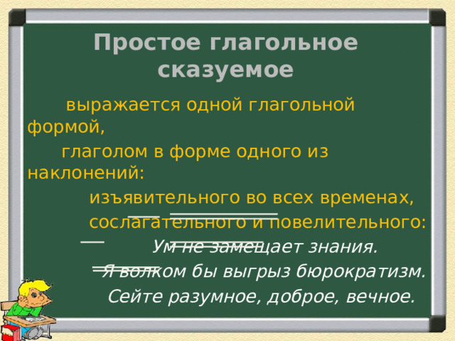 Простое глагольное сказуемое  выражается одной глагольной формой,  глаголом в форме одного из наклонений:  изъявительного во всех временах,  сослагательного и повелительного:  Ум не замещает знания.  Я волком бы выгрыз бюрократизм.  Сейте разумное, доброе, вечное. 