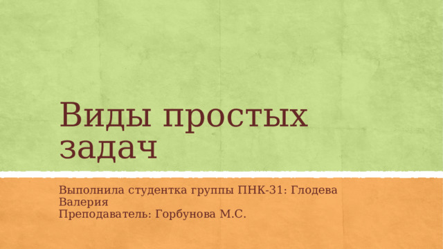 Виды простых задач Выполнила студентка группы ПНК-31: Глодева Валерия Преподаватель: Горбунова М.С.  