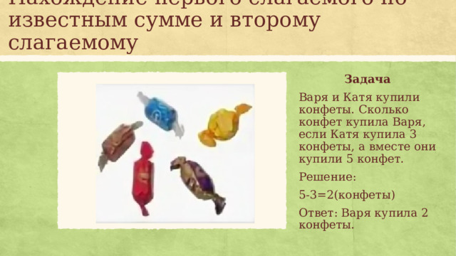Нахождение первого слагаемого по известным сумме и второму слагаемому Задача Варя и Катя купили конфеты. Сколько конфет купила Варя, если Катя купила 3 конфеты, а вместе они купили 5 конфет. Решение: 5-3=2(конфеты) Ответ: Варя купила 2 конфеты.  