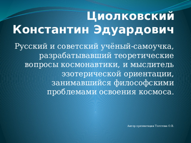 Циолковский Константин Эдуардович Русский и советский учёный-самоучка, разрабатывавший теоретические вопросы космонавтики, и мыслитель эзотерической ориентации, занимавшийся философскими проблемами освоения космоса. Автор презентации Толстова О.В. 