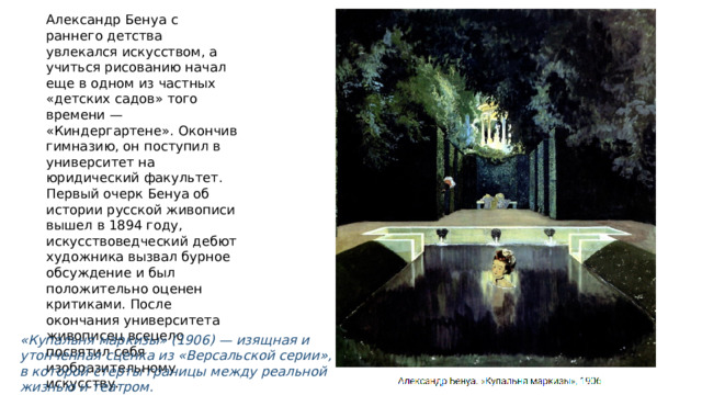 Александр Бенуа с раннего детства увлекался искусством, а учиться рисованию начал еще в одном из частных «детских садов» того времени — «Киндергартене». Окончив гимназию, он поступил в университет на юридический факультет. Первый очерк Бенуа об истории русской живописи вышел в 1894 году, искусствоведческий дебют художника вызвал бурное обсуждение и был положительно оценен критиками. После окончания университета живописец всецело посвятил себя изобразительному искусству. «Купальня маркизы» (1906) — изящная и утонченная сценка из «Версальской серии», в которой стерты границы между реальной жизнью и театром. 