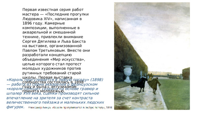 Первая известная серия работ мастера — «Последние прогулки Людовика ХIV», написанная в 1896 году. Камерные композиции, выполненные в акварельной и смешанной технике, привлекли внимание Сергея Дягилева и Льва Бакста на выставке, организованной Павлом Третьяковым. Вместе они разработали концепцию объединения «Мир искусства», целью которого стал протест молодых художников против рутинных требований старой школы. Первая выставка сообщества состоялась в 1898 году и была с энтузиазмом принята молодежью. «Король прогуливается в любую погоду» (1898) — работа из серии акварелей о французском «короле-солнце» создана на основе гравюр и шпалер XVII века, сценки производят сильное впечатление на зрителя за счет контраста величественного пейзажа и маленьких людских фигурок. 