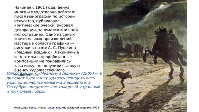 Начиная с 1901 года, Бенуа много и плодотворно работал: писал монографии по истории искусства, публиковал критические очерки, рисовал декорации, занимался книжной иллюстрацией. Одно из самых значительных произведений мастера в области графики — рисунки к поэме А. С. Пушкина «Медный всадник». Лаконичные и тщательно проработанные композиции не понравились заказчику, но получили высокую оценку художественного сообщества. Иллюстрации к «Медному всаднику» (1905) — в рисунках художнику удалось передать весь ужас одиночества человека в обществе, а Петербург предстает как холодный, страшный и тоскливый город. 