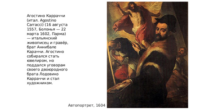 Агостино Карраччи (итал. Agostino Carracci) (16 августа 1557, Болонья — 22 марта 1602, Парма) — итальянский живописец и гравёр, брат Аннибале Караччи. Агостино собирался стать ювелиром, но поддался уговорам своего двоюродного брата Лодовико Карраччи и стал художником. Автопортрет, 1604 