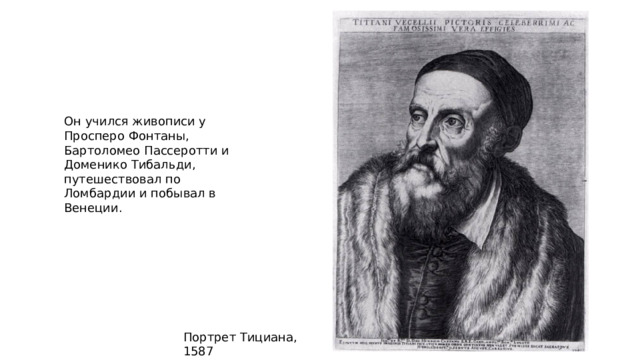 Он учился живописи у Просперо Фонтаны, Бартоломео Пассеротти и Доменико Тибальди, путешествовал по Ломбардии и побывал в Венеции. Портрет Тициана, 1587 