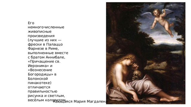 Его немногочисленные живописные произведения (лучшие из них — фрески в Палаццо Фарнезе в Риме, выполненные вместе с братом Аннибале, «Причащение св. Иеронима» и «Вознесение Богородицы» в Болонской пинакотеке) отличаются правильностью рисунка и светлым, весёлым колоритом. Кающаяся Мария Магдалена 