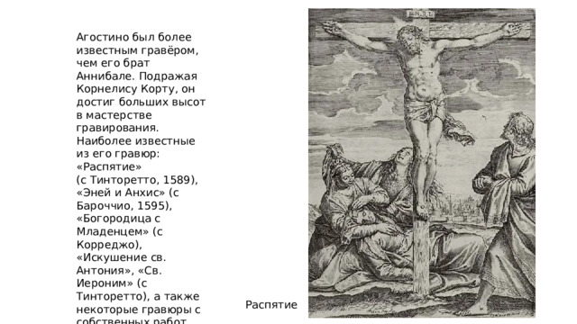Агостино был более известным гравёром, чем его брат Аннибале. Подражая Корнелису Корту, он достиг больших высот в мастерстве гравирования. Наиболее известные из его гравюр: «Распятие» (с Тинторетто, 1589), «Эней и Анхис» (с Бароччио, 1595), «Богородица с Младенцем» (с Корреджо), «Искушение св. Антония», «Св. Иероним» (с Тинторетто), а также некоторые гравюры с собственных работ. Распятие 